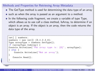 Methods and Properties for Retrieving Array Metadata
     The GetType method is used for determining the data type of an array
     such as when the array is passed as an argument to a method.
     In the following code fragment, we create a variable of type Type,
     which allows us to use call a class method, IsArray, to determine if an
     object is an array. If the object is an array, then the code returns the
     data type of the array.

     int [ ] numbers ;
     numbers = new int [ ] { 0 , 1 , 2 , 3 , 4 } ;
     Type arrayType = numbers . GetType ( ) ;
     i f ( arrayType . IsArray ) {
     Console . WriteLine ( ”The a r r a y t y p e i s : {0} ” , arrayType ) ;
     } else {
           Console . WriteLine ( ” Not an a r r a y ” ) ;
     }
         Console . Read ( ) ;
     }



Dr.Haitham A. El-Ghareeb (CIS)   Data Structures and Algorithms - 2012   October 14, 2012   10 / 32
 