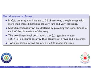 Multidimensional Arrays
      In C#, an array can have up to 32 dimensions, though arrays with
      more than three dimensions are very rare and very confusing.
      Multidimensional arrays are declared by providing the upper bound of
      each of the dimensions of the array.
      The two-dimensional declaration: int[,] grades = new
      int[4,5]; declares an array that consists of 4 rows and 5 columns.
      Two-dimensional arrays are often used to model matrices.




 Dr.Haitham A. El-Ghareeb (CIS)   Data Structures and Algorithms - 2012   October 14, 2012   12 / 32
 