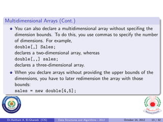 Multidimensional Arrays (Cont.)
      You can also declare a multidimensional array without speciﬁng the
      dimension bounds. To do this, you use commas to specify the number
      of dimensions. For example,
      double[,] Sales;
      declares a two-dimensional array, whereas
      double[,,] sales;
      declares a three-dimensional array.
      When you declare arrays without providing the upper bounds of the
      dimensions, you have to later redimension the array with those
      bounds:
      sales = new double[4,5];




 Dr.Haitham A. El-Ghareeb (CIS)   Data Structures and Algorithms - 2012   October 14, 2012   13 / 32
 