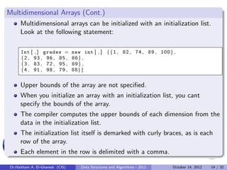 Multidimensional Arrays (Cont.)
      Multidimensional arrays can be initialized with an initialization list.
      Look at the following statement:

      Int [ , ] grades =          new int [ , ] { { 1 , 8 2 , 7 4 , 8 9 , 1 0 0 } ,
      {2 , 93 , 96 , 85 ,         86} ,
      {3 , 83 , 72 , 95 ,         89} ,
      {4 , 91 , 98 , 79 ,         88}}


      Upper bounds of the array are not speciﬁed.
      When you initialize an array with an initialization list, you cant
      specify the bounds of the array.
      The compiler computes the upper bounds of each dimension from the
      data in the initialization list.
      The initialization list itself is demarked with curly braces, as is each
      row of the array.
      Each element in the row is delimited with a comma.

 Dr.Haitham A. El-Ghareeb (CIS)       Data Structures and Algorithms - 2012      October 14, 2012   14 / 32
 