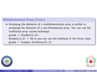 Multidimensional Arrays (Cont.)
      Accessing the elements of a multidimensional array is similar to
      accessing the elements of a one-dimensional array. You can use the
      traditional array access technique,
      grade = Grades[2,2];
      Grades(2,2) = 99 or you can use the methods of the Array class:
      grade = Grades.GetValue[0,2]




 Dr.Haitham A. El-Ghareeb (CIS)   Data Structures and Algorithms - 2012   October 14, 2012   15 / 32
 