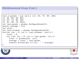 Multidimensional Arrays (Cont.)

int [ , ] grades = new int [ , ] { { 1 , 8 2 , 7 4 , 8 9 , 1 0 0 } ,
{2 , 93 , 96 , 85 , 86} ,
{3 , 83 , 72 , 95 , 89} ,
{4 , 91 , 98 , 79 , 88}};
int last_grade = grades . GetUpperBound ( 1 ) ;
double average = 0 . 0 ;
int total ;
int last_student = grades . GetUpperBound ( 0 ) ;
for ( int row = 0 ; row <= last_student ; row++) {
      total = 0 ;
      for ( int col = 0 ; col <= last_grade ; col++)
         total += grades [ row , col ] ;
         average = total / last_grade ;
         Console . WriteLine ( ” A v e r a g e : ” + average ) ;
}




 Dr.Haitham A. El-Ghareeb (CIS)   Data Structures and Algorithms - 2012   October 14, 2012   17 / 32
 