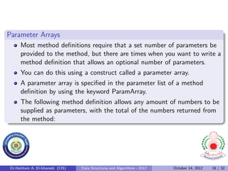 Parameter Arrays
     Most method deﬁnitions require that a set number of parameters be
     provided to the method, but there are times when you want to write a
     method deﬁnition that allows an optional number of parameters.
     You can do this using a construct called a parameter array.
     A parameter array is speciﬁed in the parameter list of a method
     deﬁnition by using the keyword ParamArray.
     The following method deﬁnition allows any amount of numbers to be
     supplied as parameters, with the total of the numbers returned from
     the method:




Dr.Haitham A. El-Ghareeb (CIS)   Data Structures and Algorithms - 2012   October 14, 2012   18 / 32
 