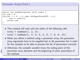 Parameter Arrays (Cont.)

static int sumNums ( params int [ ] nums ) {
int sum = 0 ;
for ( int i = 0 ; i <= nums . GetUpperBound ( 0 ) ; i++)
        sum += nums [ i ] ;
      return sum ;
}


      This method will work with the either of the following calls:
      total = sumNums(1, 2, 3);
      total = sumNums(1, 2, 3, 4, 5, 6, 7, 8, 9, 10);
      When you deﬁne a method using a parameter array, the parameter
      array arguments have to be supplied last in the parameter list in order
      for the compiler to be able to process the list of parameters correctly.
      Otherwise, the compiler wouldnt know the ending point of the
      parameter array elements and the beginning of other parameters of
      the method.

 Dr.Haitham A. El-Ghareeb (CIS)   Data Structures and Algorithms - 2012   October 14, 2012   19 / 32
 