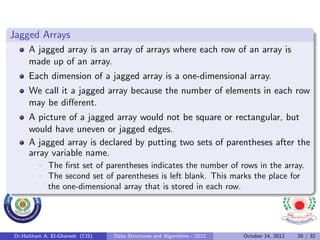 Jagged Arrays
     A jagged array is an array of arrays where each row of an array is
     made up of an array.
     Each dimension of a jagged array is a one-dimensional array.
     We call it a jagged array because the number of elements in each row
     may be diﬀerent.
     A picture of a jagged array would not be square or rectangular, but
     would have uneven or jagged edges.
     A jagged array is declared by putting two sets of parentheses after the
     array variable name.
             The ﬁrst set of parentheses indicates the number of rows in the array.
             The second set of parentheses is left blank. This marks the place for
             the one-dimensional array that is stored in each row.




Dr.Haitham A. El-Ghareeb (CIS)   Data Structures and Algorithms - 2012   October 14, 2012   20 / 32
 