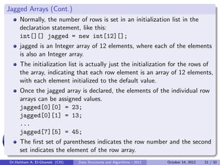 Jagged Arrays (Cont.)
     Normally, the number of rows is set in an initialization list in the
     declaration statement, like this:
     int[][] jagged = new int[12][];
     jagged is an Integer array of 12 elements, where each of the elements
     is also an Integer array.
     The initialization list is actually just the initialization for the rows of
     the array, indicating that each row element is an array of 12 elements,
     with each element initialized to the default value.
     Once the jagged array is declared, the elements of the individual row
     arrays can be assigned values.
     jagged[0][0] = 23;
     jagged[0][1] = 13;
     ...
     jagged[7][5] = 45;
     The ﬁrst set of parentheses indicates the row number and the second
     set indicates the element of the row array.
Dr.Haitham A. El-Ghareeb (CIS)   Data Structures and Algorithms - 2012   October 14, 2012   21 / 32
 