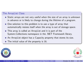 The ArrayList Class
      Static arrays are not very useful when the size of an array is unknown
      in advance or is likely to change during the lifetime of a program.
      One solution to this problem is to use a type of array that
      automatically resizes itself when the array is out of storage space.
      This array is called an ArrayList and it is part of the
      System.Collections namespace in the .NET Framework library.
      An ArrayList object has a Capacity property that stores its size.
      The initial value of the property is 16.




 Dr.Haitham A. El-Ghareeb (CIS)   Data Structures and Algorithms - 2012   October 14, 2012   22 / 32
 
