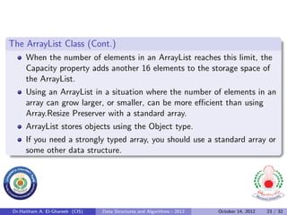 The ArrayList Class (Cont.)
      When the number of elements in an ArrayList reaches this limit, the
      Capacity property adds another 16 elements to the storage space of
      the ArrayList.
      Using an ArrayList in a situation where the number of elements in an
      array can grow larger, or smaller, can be more eﬃcient than using
      Array.Resize Preserver with a standard array.
      ArrayList stores objects using the Object type.
      If you need a strongly typed array, you should use a standard array or
      some other data structure.




 Dr.Haitham A. El-Ghareeb (CIS)   Data Structures and Algorithms - 2012   October 14, 2012   23 / 32
 