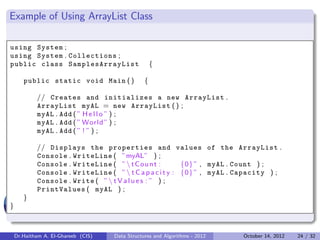 Example of Using ArrayList Class

using System ;
using System . Collections ;
public class S a m p l e s A r r a y L i s t         {

       public static void Main ( )               {

            // Creates and initializes a new ArrayList .
            ArrayList myAL = new ArrayList ( ) ;
            myAL . Add ( ” H e l l o ” ) ;
            myAL . Add ( ” World ” ) ;
            myAL . Add ( ” ! ” ) ;

            // Displays the properties and values of the ArrayList .
            Console . WriteLine ( ”myAL” ) ;
            Console . WriteLine ( ”  t C o u n t :       {0} ” , myAL . Count ) ;
            Console . WriteLine ( ”  t C a p a c i t y : {0} ” , myAL . Capacity ) ;
            Console . Write ( ”  t V a l u e s : ” ) ;
            PrintValues ( myAL ) ;
       }
}



    Dr.Haitham A. El-Ghareeb (CIS)   Data Structures and Algorithms - 2012   October 14, 2012   24 / 32
 