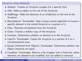 ArrayList Class Methods
     Adapter: Creates an ArrayList wrapper for a speciﬁc IList.
     Add: Adds an object to the end of the ArrayList.
     AddRange: Adds the elements of an ICollection to the end of the
     ArrayList.
     BinarySearch: Overloaded. Uses a binary search algorithm to locate a
     speciﬁc element in the sorted ArrayList or a portion of it.
     Clear: Removes all elements from the ArrayList.
     Clone: Creates a shallow copy of the ArrayList.
     Contains: Determines whether an element is in the ArrayList.
     CopyTo: Overloaded. Copies the ArrayList or a portion of it to a
     one-dimensional array.
     Equals (inherited from Object): Overloaded. Determines whether two
     Object instances are equal.
     FixedSize: Overloaded. Returns a list wrapper with a ﬁxed size, where
     elements are allowed to be modiﬁed, but not added or removed.
Dr.Haitham A. El-Ghareeb (CIS)   Data Structures and Algorithms - 2012   October 14, 2012   26 / 32
 
