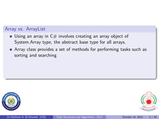 Array vs. ArrayList
      Using an array in C# involves creating an array object of
      System.Array type, the abstract base type for all arrays.
      Array class provides a set of methods for performing tasks such as
      sorting and searching




 Dr.Haitham A. El-Ghareeb (CIS)   Data Structures and Algorithms - 2012   October 14, 2012   2 / 32
 
