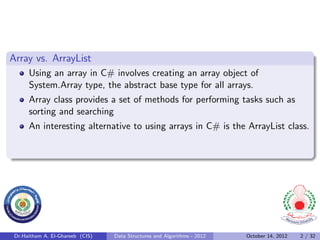 Array vs. ArrayList
      Using an array in C# involves creating an array object of
      System.Array type, the abstract base type for all arrays.
      Array class provides a set of methods for performing tasks such as
      sorting and searching
      An interesting alternative to using arrays in C# is the ArrayList class.




 Dr.Haitham A. El-Ghareeb (CIS)   Data Structures and Algorithms - 2012   October 14, 2012   2 / 32
 