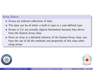 Array Basics
      Arrays are indexed collections of data.
      The data can be of either a built-in type or a user-deﬁned type.
      Arrays in C# are actually objects themselves because they derive
      from the System.Array class.
      Since an array is a declared instance of the System.Array class, you
      have the use of all the methods and properties of this class when
      using arrays.




 Dr.Haitham A. El-Ghareeb (CIS)   Data Structures and Algorithms - 2012   October 14, 2012   3 / 32
 