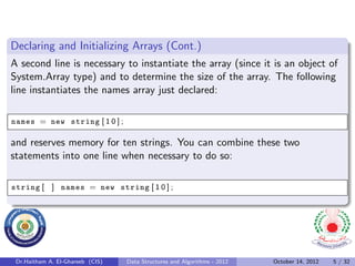 Declaring and Initializing Arrays (Cont.)
A second line is necessary to instantiate the array (since it is an object of
System.Array type) and to determine the size of the array. The following
line instantiates the names array just declared:

names = new string [ 1 0 ] ;

and reserves memory for ten strings. You can combine these two
statements into one line when necessary to do so:

string [ ] names = new string [ 1 0 ] ;




 Dr.Haitham A. El-Ghareeb (CIS)   Data Structures and Algorithms - 2012   October 14, 2012   5 / 32
 