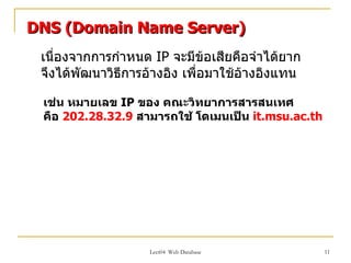 DNS (Domain Name Server)
 เนื่องจากการกำาหนด IP จะมีข้อเสียคือจำาได้ยาก
 จึงได้พัฒนาวิธีการอ้างอิง เพือมาใช้อางอิงแทน
                              ่      ้

 เช่น หมายเลข IP ของ คณะวิทยาการสารสนเทศ
 คือ 202.28.32.9 สามารถใช้ โดเมนเป็น it.msu.ac.th




                   Lect04 Web Database              11
 