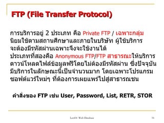 FTP (File Transfer Protocol)

การบริการอยู่ 2 ประเภท คือ Private FTP / เฉพาะกลุ่ม
นิยมใช้ตามสถานศึกษาและภายในบริษัท ผู้ใช้บริการ
จะต้องมีรหัสผ่านเฉพาะจึงจะใช้งานได้
ประเภทที่สองคือ Anonymous FTP/FTP สาธารณะให้บริการ
ดาวน์โหลดไฟล์ข้อมูลฟรีโดยไม่ตองมีรหัสผ่าน ซึงปัจจุบัน
                                ้              ่
มีบริการในลักษณะนีำเป็นจำานวนมาก โดยเฉพาะโปรแกรม
ซอฟต์แวร์ใหม่ๆ ที่ต้องการเผยแพร่ไปสู่สาธารณชน

คำาสั่งของ FTP เช่น User, Password, List, RETR, STOR


                     Lect04 Web Database           16
 