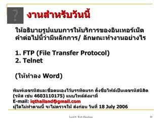 งานสำาหรับวันนี้
 ให้อธิบายรูปแบบการให้บริการของอินเทอร์เน็ต
 คำาต่อไปนี้ว่ามีหลักการ/ ลักษณะทำางานอย่างไร

 1. FTP (File Transfer Protocol)
 2. Telnet

 (ให้ทำาลง Word)

พิมพ์เลขรหัสและชือตนเองไว้บรรทัดแรก ตั้งชื่อไฟล์เป็นเลขรหัสนิสิต
                    ่
(รหัส เช่น 4603110175) แนบไพล์สงมาที่ ่
E-mail: iqthailand@gmail.com
ผู้ใดไม่ทำาตามนี้ จะไม่ตรวจให้ ส่งก่อน วันที่ 18 July 2006

                          Lect04 Web Database                      44
 