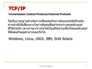 TCP/IP
Transmission Control Protocol/Internet Protocol

ใช้เป็นมาตรฐานสำาหรับการเชื่อมต่อกันทางอินเทอร์เน็ตปัจจุบัน
ทำาหน้าที่เป็นสื่อกลางในการติดต่อสื่อสารระหว่างคอมพิวเตอร์
ทีใช้ร่วมกัน (ต่างภาษา/รางรถไฟ)ในเครือข่ายเพื่อให้คอมพิวเตอร์
  ่
ทีติดต่อกันอยู่สามารถคุยกันได้
    ่

Windows, Linux, UNIX, IBM, SUN Solaris




                        Lect04 Web Database                9
 