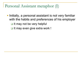 Personal Assistant metaphor (I)

  Initially, a personal assistant is not very familiar
  with the habits and preferences of his employer
     It may not be very helpful
     It may even give extra work !
 