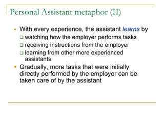 Personal Assistant metaphor (II)
  With every experience, the assistant learns by
    watching how the employer performs tasks
    receiving instructions from the employer
    learning from other more experienced
    assistants
  Gradually, more tasks that were initially
  directly performed by the employer can be
  taken care of by the assistant
 