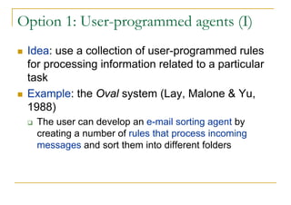 Option 1: User-programmed agents (I)
 Idea: use a collection of user-programmed rules
 for processing information related to a particular
 task
 Example: the Oval system (Lay, Malone & Yu,
 1988)
   The user can develop an e-mail sorting agent by
   creating a number of rules that process incoming
   messages and sort them into different folders
 