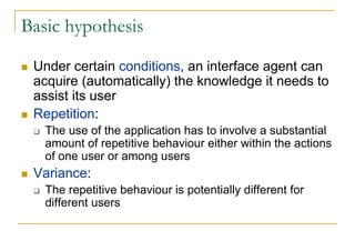 Basic hypothesis

 Under certain conditions, an interface agent can
 acquire (automatically) the knowledge it needs to
 assist its user
 Repetition:
   The use of the application has to involve a substantial
   amount of repetitive behaviour either within the actions
   of one user or among users
 Variance:
   The repetitive behaviour is potentially different for
   different users
 
