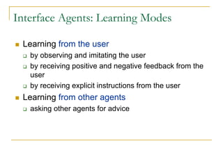 Interface Agents: Learning Modes

 Learning from the user
   by observing and imitating the user
   by receiving positive and negative feedback from the
   user
   by receiving explicit instructions from the user
 Learning from other agents
   asking other agents for advice
 