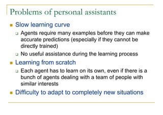 Problems of personal assistants
 Slow learning curve
   Agents require many examples before they can make
   accurate predictions (especially if they cannot be
   directly trained)
   No useful assistance during the learning process
 Learning from scratch
   Each agent has to learn on its own, even if there is a
   bunch of agents dealing with a team of people with
   similar interests
 Difficulty to adapt to completely new situations
 