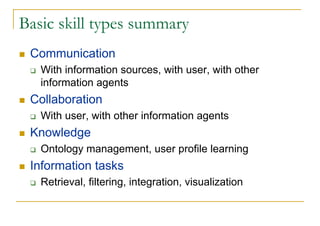 Basic skill types summary
 Communication
   With information sources, with user, with other
   information agents
 Collaboration
   With user, with other information agents
 Knowledge
   Ontology management, user profile learning
 Information tasks
   Retrieval, filtering, integration, visualization
 