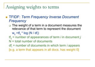 Assigning weights to terms
 TFIDF: Term Frequency Inverse Document
 Frequency
      The weight of a term in a document measures the
      relevance of that term to represent the document
      wij =tfij * log (N / dfi)
 tfij = number of appearances of term i in document j
 N = total number of documents
 dfi = number of documents in which term i appears
 [e.g. a term that appears in all docs. has weight 0]
 