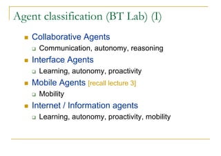 Agent classification (BT Lab) (I)
    Collaborative Agents
      Communication, autonomy, reasoning
    Interface Agents
      Learning, autonomy, proactivity
    Mobile Agents [recall lecture 3]
      Mobility
    Internet / Information agents
      Learning, autonomy, proactivity, mobility
 