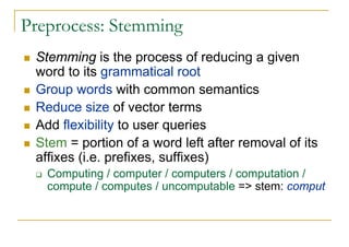Preprocess: Stemming
 Stemming is the process of reducing a given
 word to its grammatical root
 Group words with common semantics
 Reduce size of vector terms
 Add flexibility to user queries
 Stem = portion of a word left after removal of its
 affixes (i.e. prefixes, suffixes)
   Computing / computer / computers / computation /
   compute / computes / uncomputable => stem: comput
 