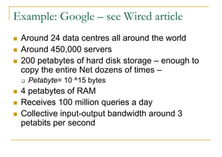 Example: Google – see Wired article
 Around 24 data centres all around the world
 Around 450,000 servers
 200 petabytes of hard disk storage – enough to
 copy the entire Net dozens of times –
   Petabyte= 10 ^15 bytes
 4 petabytes of RAM
 Receives 100 million queries a day
 Collective input-output bandwidth around 3
 petabits per second
 