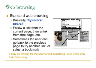Web browsing
 Standard web browsing
    Basically depth-first
    search
    Follow a link from the
    current page, then a link
    from that page, etc.
    Sometimes the user can
    go back to the previous
    page to try another link, or
    select a bookmark
 It may be difficult for the user to find something, even if it is only
 3-4 clicks away
 