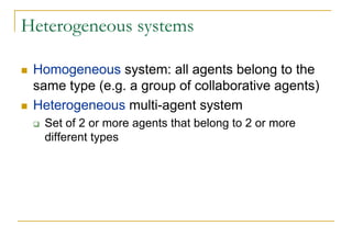 Heterogeneous systems

 Homogeneous system: all agents belong to the
 same type (e.g. a group of collaborative agents)
 Heterogeneous multi-agent system
  Set of 2 or more agents that belong to 2 or more
  different types
 