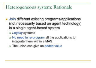 Heterogeneous system: Rationale

 Join different existing programs/applications
 (not necessarily based on agent technology)
 in a single agent-based system
   Legacy systems
   No need to re-program all the applications to
   integrate them within a MAS
   The union can give an added value
 