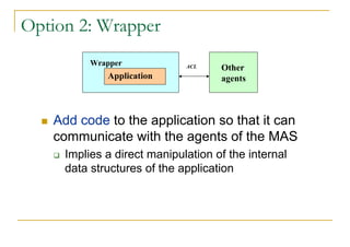Option 2: Wrapper
          Wrapper            ACL    Other
             Application            agents



   Add code to the application so that it can
   communicate with the agents of the MAS
     Implies a direct manipulation of the internal
     data structures of the application
 