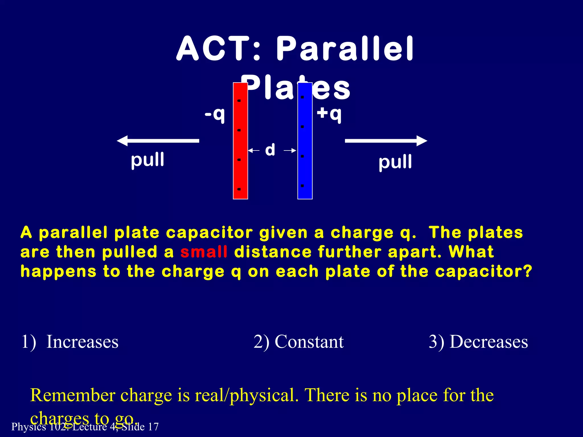 A parallel plate capacitor given a charge q.  The plates are then pulled a  small  distance further apart. What happens to the charge q on each plate of the capacitor? ACT: Parallel Plates 1)  Increases 2) Constant 3) Decreases Remember charge is real/physical. There is no place for the charges to go.  +q -q + + + + - - - - d pull pull 