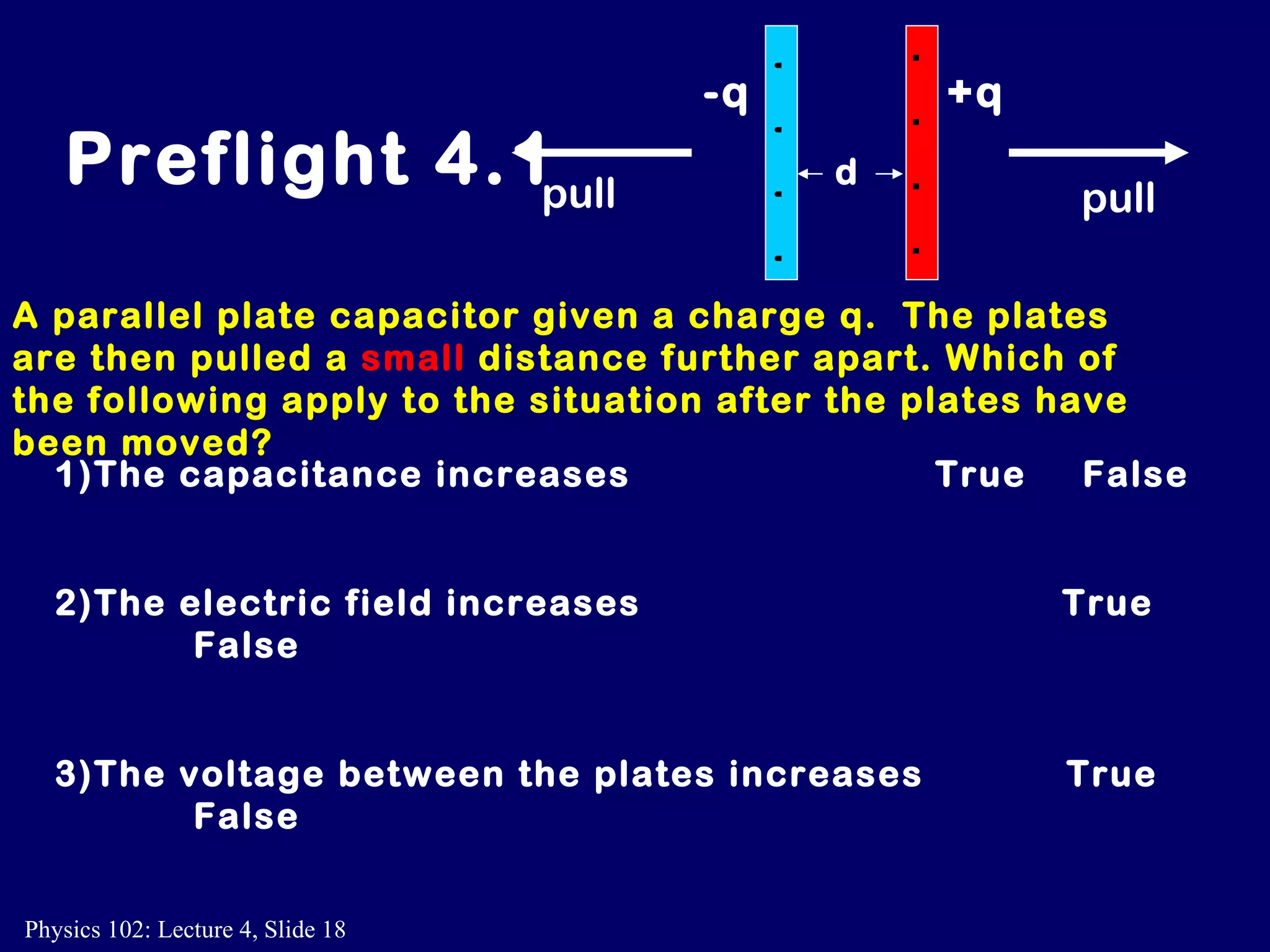 A parallel plate capacitor given a charge q.  The plates are then pulled a  small   distance further apart. Which of the following apply to the situation after the plates have been moved? 1)The capacitance increases    True  False 2)The electric field increases      True  False 3)The voltage between the plates increases  True  False Preflight 4.1 +q -q + + + + - - - - d pull pull 