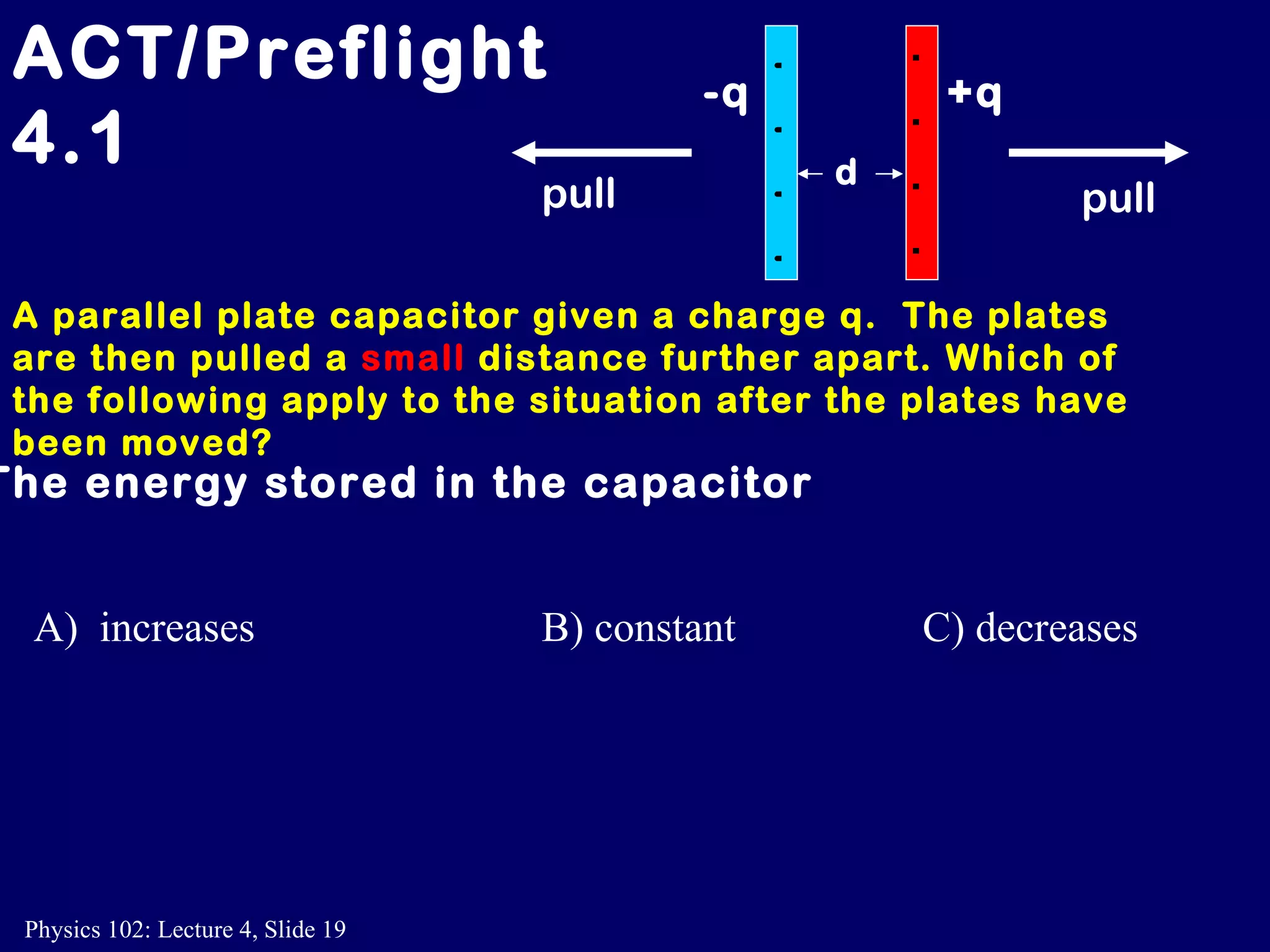 A parallel plate capacitor given a charge q.  The plates are then pulled a  small  distance further apart. Which of the following apply to the situation after the plates have been moved? ACT/Preflight 4.1 The energy stored in the capacitor A)  increases B) constant C) decreases +q -q + + + + - - - - d pull pull 