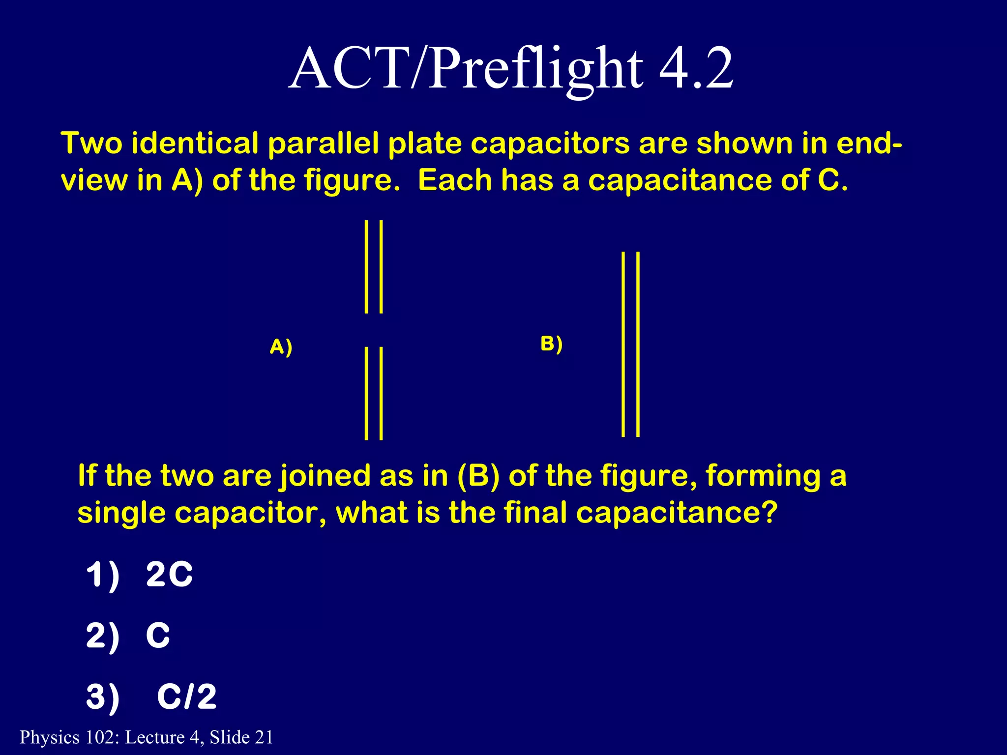 Two identical parallel plate capacitors are shown in end-view in A) of the figure.  Each has a capacitance of C. A ) B ) If the two are joined as in (B) of the figure, forming a single capacitor, what is the final capacitance? 1)  2C  2)  C  3)  C/2  ACT/Preflight 4.2 