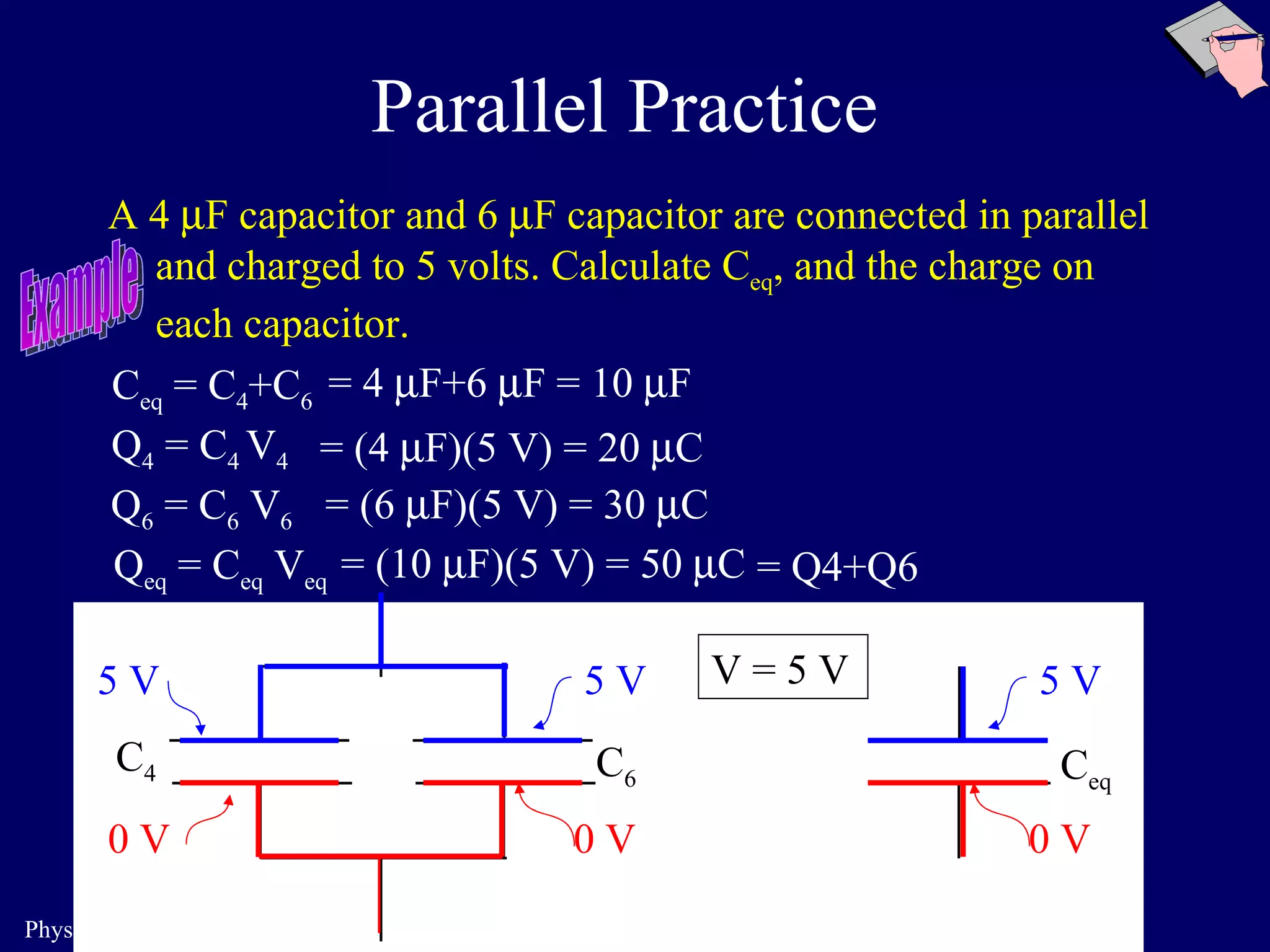 Parallel Practice A 4   F capacitor and 6   F capacitor are connected in parallel and charged to 5 volts. Calculate C eq , and the charge on each capacitor. C 4 C 6 C eq 5 V 0 V 5 V 0 V 5 V 0 V C eq  = C 4 +C 6 Q 4  = C 4  V 4 Q 6  = C 6  V 6 Q eq  = C eq  V eq = 4   F+6   F = 10   F = (4   F)(5 V) = 20   C = (6   F)(5 V) = 30   C = (10   F)(5 V) = 50   C = Q4+Q6 V =  5 V Example 