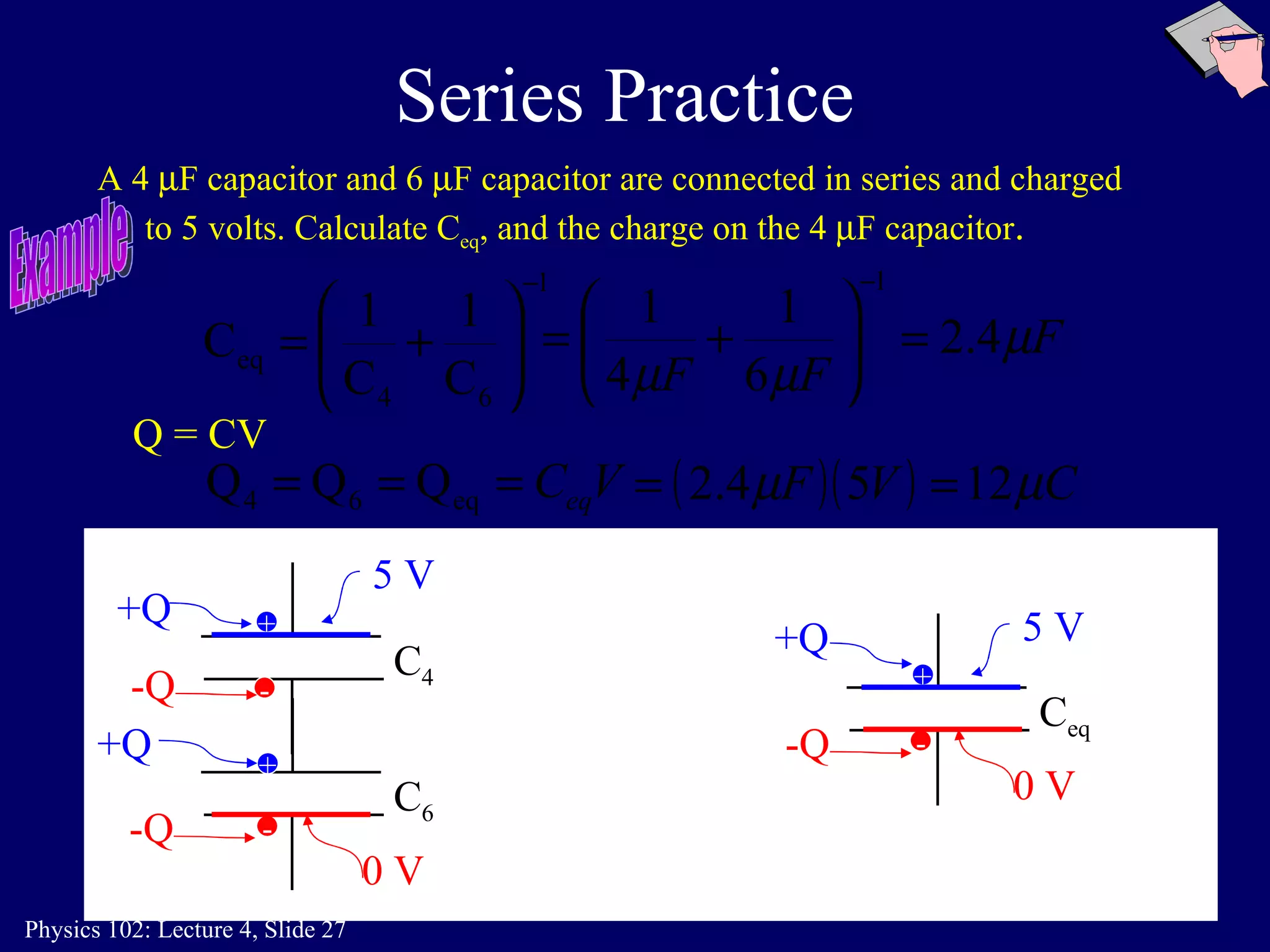 Series Practice A 4   F capacitor and 6   F capacitor are connected in series and charged to 5 volts. Calculate C eq , and the charge on the 4   F capacitor . C eq C 4 C 6 + - + - 5 V 0 V Q = CV Example + - +Q  -Q  +Q  -Q  +Q  -Q  5 V 0 V 