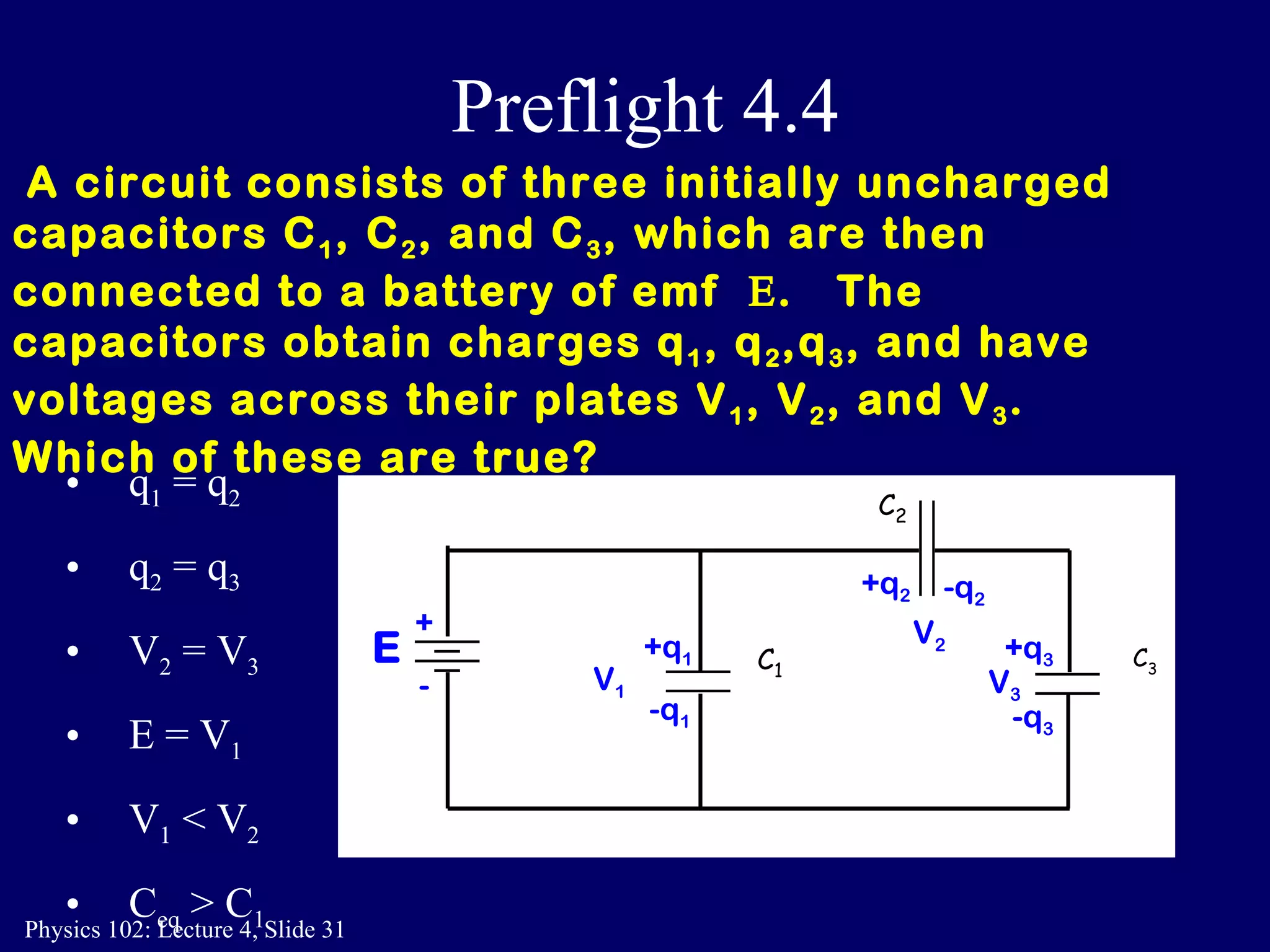 Preflight 4.4 A circuit consists of three initially uncharged capacitors C 1 , C 2 , and C 3 , which are then connected to a battery of emf   .  The  capacitors obtain charges q 1 , q 2 ,q 3 , and have voltages across their plates V 1 , V 2 , and V 3 .   Which of these are true?   q 1  = q 2 q 2  = q 3 V 2  = V 3 E = V 1 V 1  < V 2 C eq  > C 1 C 2 C 3 C 1 E + - -q 2 +q 1 -q 1 +q 3   -q 3 +q 2 V 1 V 2 V 3 
