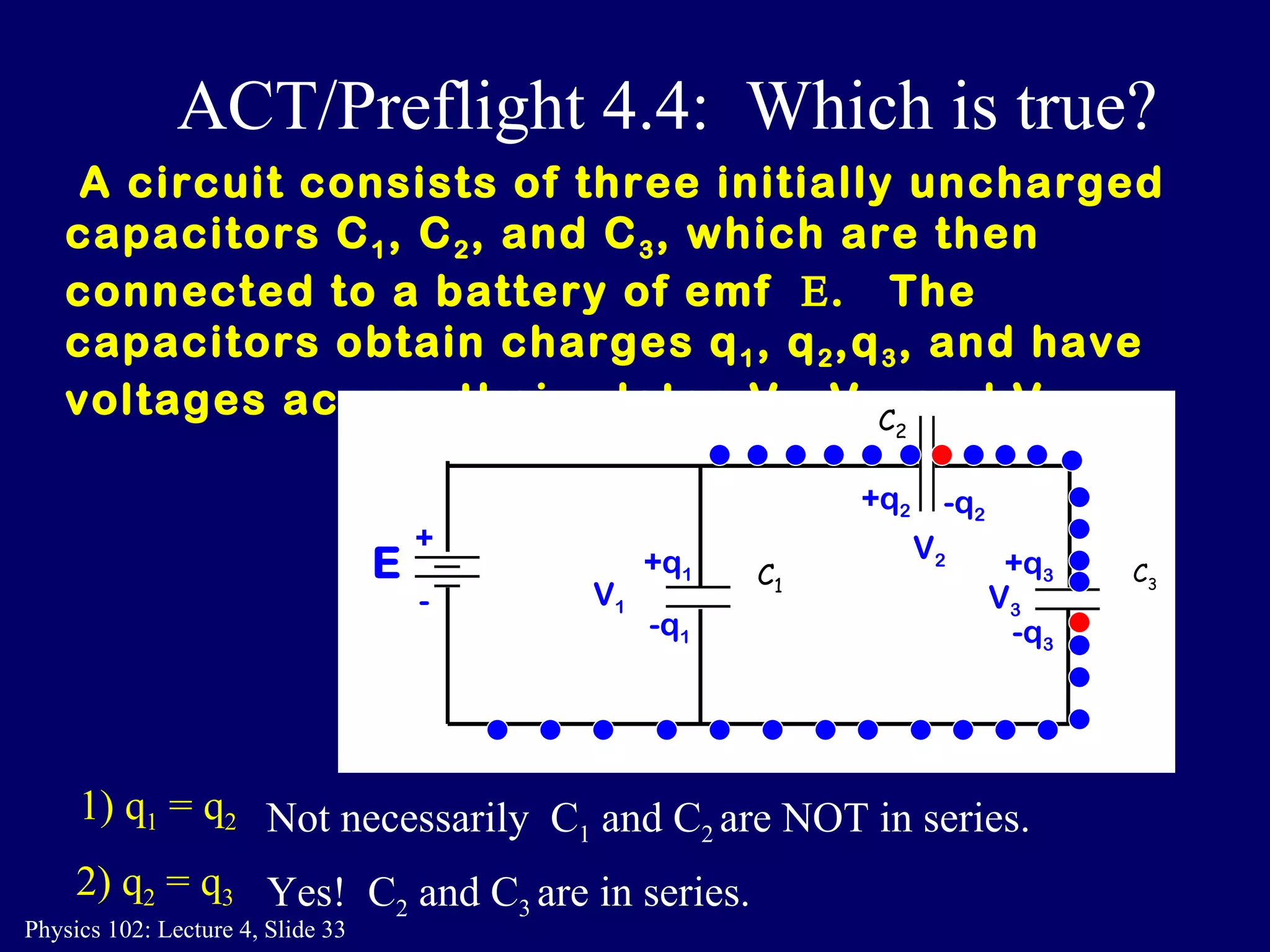 A circuit consists of three initially uncharged capacitors C 1 , C 2 , and C 3 , which are then connected to a battery of emf   .  The  capacitors obtain charges q 1 , q 2 ,q 3 , and have voltages across their plates V 1 , V 2 , and V 3 .  1) q 1  = q 2 Not necessarily  C 1  and C 2  are NOT in series. 2) q 2  = q 3 Yes!  C 2  and C 3  are in series. ACT/Preflight 4.4:  Which is true? C 2 C 3 C 1 E + - -q 2 +q 1 -q 1 +q 3   -q 3 +q 2 V 1 V 2 V 3 