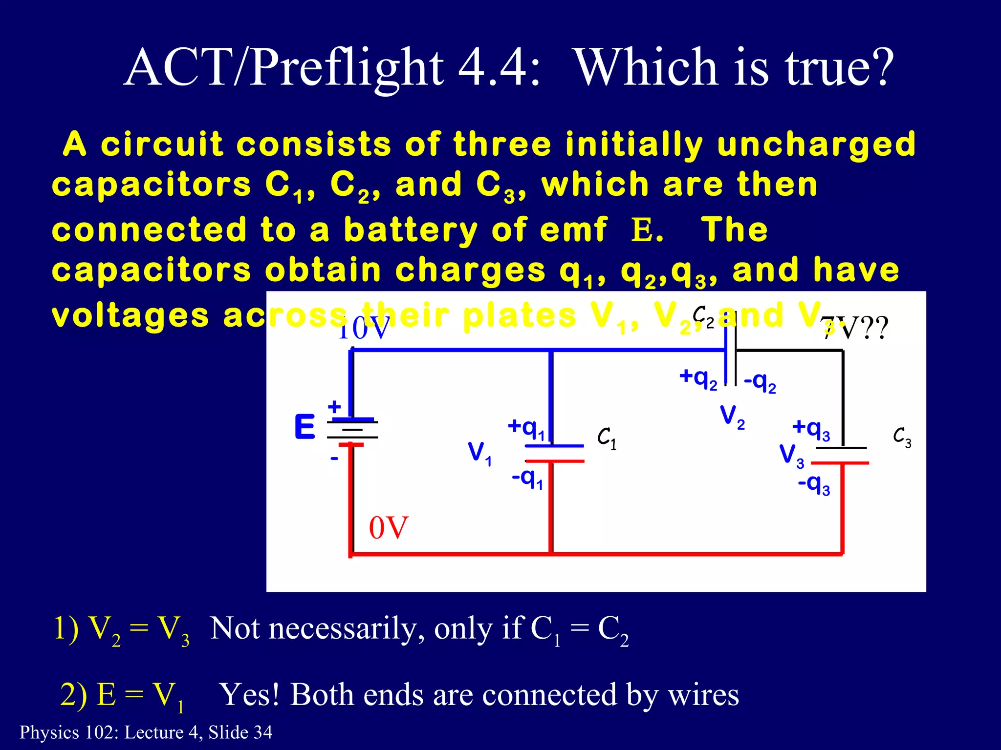 1) V 2  = V 3 Not necessarily, only if C 1  = C 2 2) E = V 1 Yes! Both ends are connected by wires A circuit consists of three initially uncharged capacitors C 1 , C 2 , and C 3 , which are then connected to a battery of emf   .  The  capacitors obtain charges q 1 , q 2 ,q 3 , and have voltages across their plates V 1 , V 2 , and V 3 .  ACT/Preflight 4.4:  Which is true? C 2 C 3 C 1 E + - -q 2 +q 1 -q 1 +q 3   -q 3 +q 2 V 1 V 2 V 3 10V 0V 7V?? 