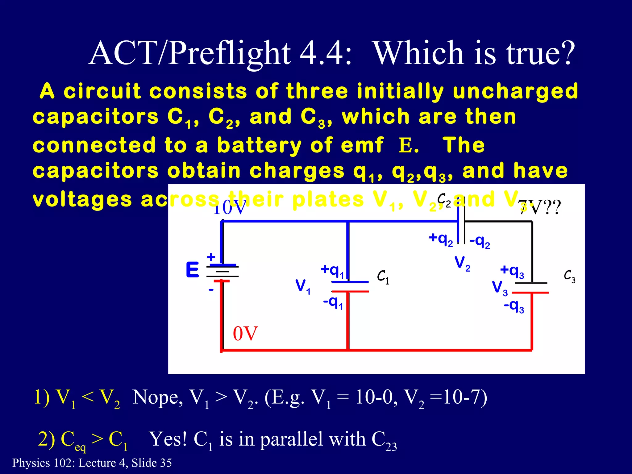 1) V 1  < V 2 Nope, V 1  > V 2 . (E.g. V 1  = 10-0, V 2  =10-7)  2) C eq  > C 1 Yes! C 1  is in parallel with C 23 A circuit consists of three initially uncharged capacitors C 1 , C 2 , and C 3 , which are then connected to a battery of emf   .  The  capacitors obtain charges q 1 , q 2 ,q 3 , and have voltages across their plates V 1 , V 2 , and V 3 .  ACT/Preflight 4.4:  Which is true? C 2 C 3 C 1 E + - -q 2 +q 1 -q 1 +q 3   -q 3 +q 2 V 1 V 2 V 3 10V 0V 7V?? 
