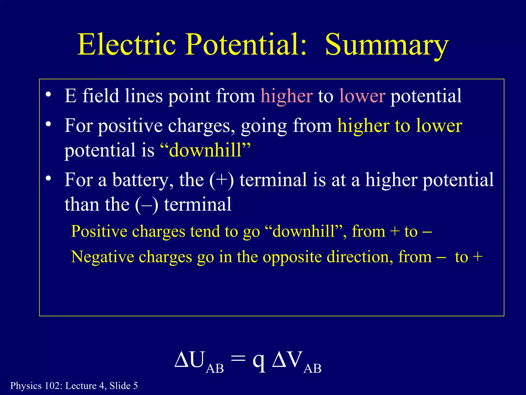Electric Potential:  Summary E field lines point from  higher  to  lower  potential For positive charges, going from  higher to lower  potential is  “downhill” For a battery, the (+) terminal is at a higher potential than the (–) terminal Positive charges tend to go “downhill”, from + to   Negative charges go in the opposite direction, from    to +  U AB  = q   V AB 