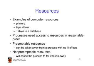 Resources
• Examples of computer resources
  – printers
  – tape drives
  – Tables in a database
• Processes need access to resources in reasonable
  order
• Preemptable resources
  – can be taken away from a process with no ill effects
• Nonpreemptable resources
  – will cause the process to fail if taken away
                                                           3
 