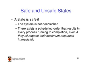Safe and Unsafe States
• A state is safe if
  – The system is not deadlocked
  – There exists a scheduling order that results in
    every process running to completion, even if
    they all request their maximum resources
    immediately




                                                35
 